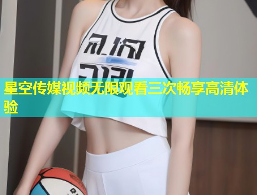 星空传媒视频无限观看三次畅享高清体验  第1张