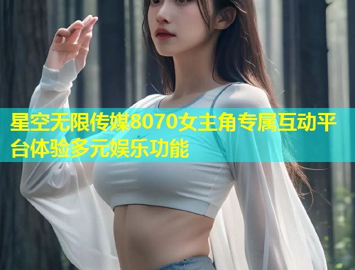 星空无限传媒8070女主角专属互动平台体验多元娱乐功能  第1张