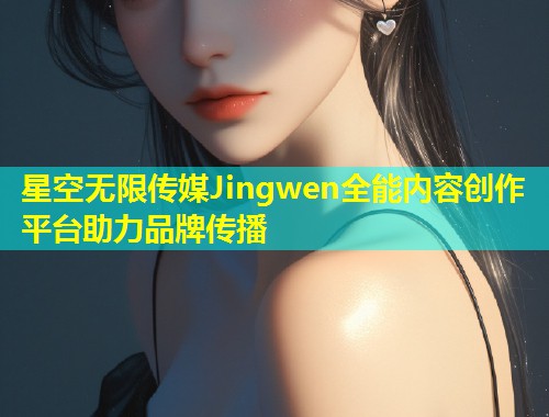 星空无限传媒Jingwen全能内容创作平台助力品牌传播  第1张