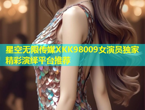 星空无限传媒XKK98009女演员独家精彩演绎平台推荐