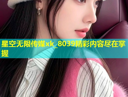 星空无限传媒xk_8039精彩内容尽在掌握