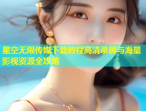 星空无限传媒下载教程高清录屏与海量影视资源全攻略