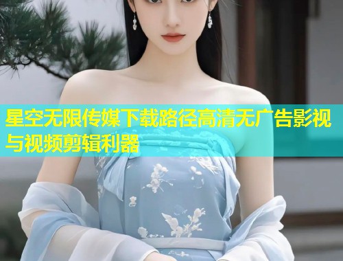星空无限传媒下载路径高清无广告影视与视频剪辑利器