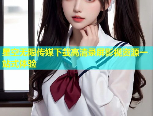 星空无限传媒下载高清录屏影视资源一站式体验