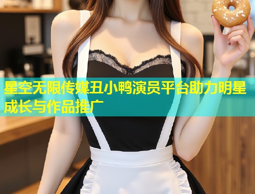 星空无限传媒丑小鸭演员平台助力明星成长与作品推广