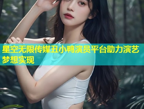 星空无限传媒丑小鸭演员平台助力演艺梦想实现