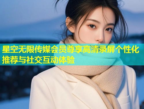 星空无限传媒会员尊享高清录屏个性化推荐与社交互动体验