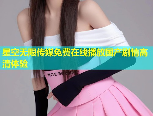 星空无限传媒免费在线播放国产剧情高清体验  第1张