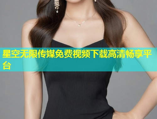 星空无限传媒免费视频下载高清畅享平台  第1张