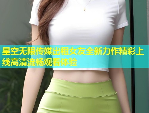 星空无限传媒出租女友全新力作精彩上线高清流畅观看体验  第1张