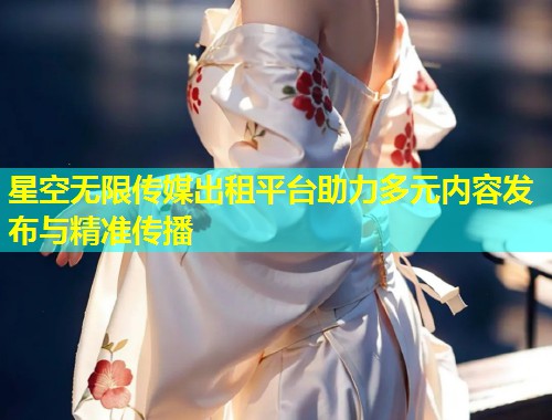 星空无限传媒出租平台助力多元内容发布与精准传播  第1张
