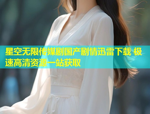 星空无限传媒剧国产剧情迅雷下载 极速高清资源一站获取  第1张