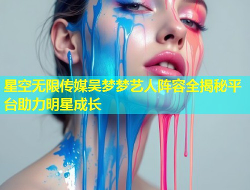 星空无限传媒吴梦梦艺人阵容全揭秘平台助力明星成长  第1张
