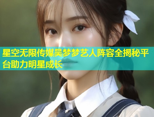 星空无限传媒吴梦梦艺人阵容全揭秘平台助力明星成长  第2张