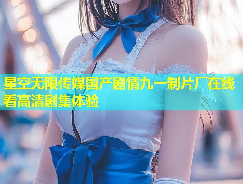 星空无限传媒国产剧情九一制片厂在线看高清剧集体验  第1张