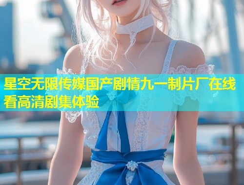 星空无限传媒国产剧情九一制片厂在线看高清剧集体验  第2张