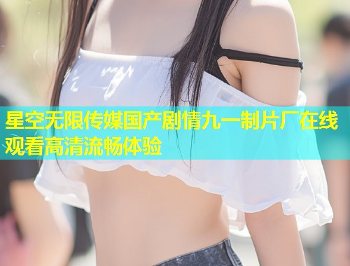 星空无限传媒国产剧情九一制片厂在线观看高清流畅体验  第1张