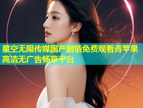 星空无限传媒国产剧情免费观看青苹果高清无广告畅享平台  第1张