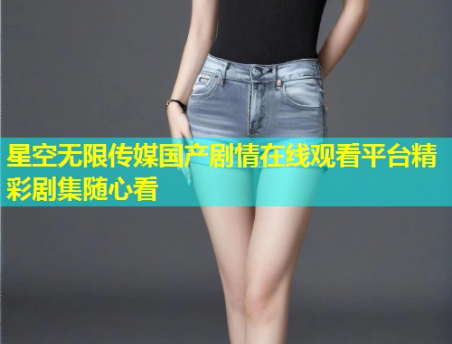 星空无限传媒国产剧情在线观看平台精彩剧集随心看  第1张
