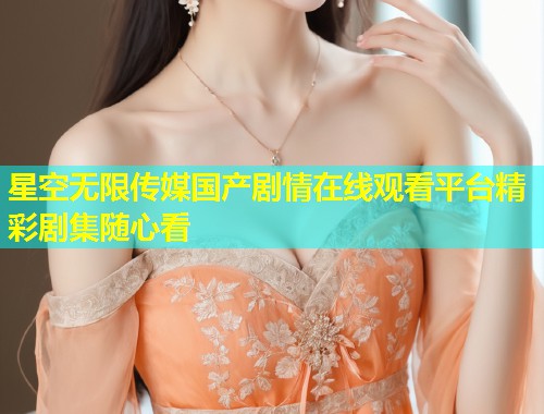 星空无限传媒国产剧情在线观看平台精彩剧集随心看  第2张
