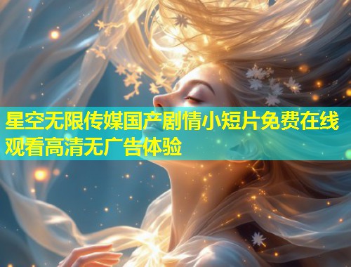 星空无限传媒国产剧情小短片免费在线观看高清无广告体验  第1张