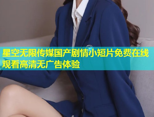 星空无限传媒国产剧情小短片免费在线观看高清无广告体验  第2张