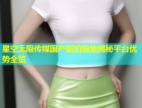 星空无限传媒国产剧拍摄地揭秘平台优势全览  第1张