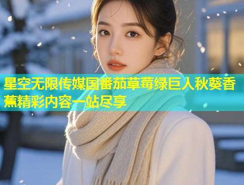 星空无限传媒国番茄草莓绿巨人秋葵香蕉精彩内容一站尽享  第1张
