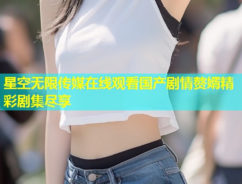 星空无限传媒在线观看国产剧情赘婿精彩剧集尽享  第1张