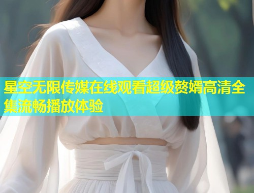 星空无限传媒在线观看超级赘婿高清全集流畅播放体验  第1张