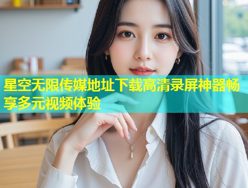 星空无限传媒地址下载高清录屏神器畅享多元视频体验