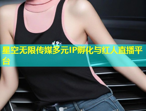 星空无限传媒多元IP孵化与红人直播平台