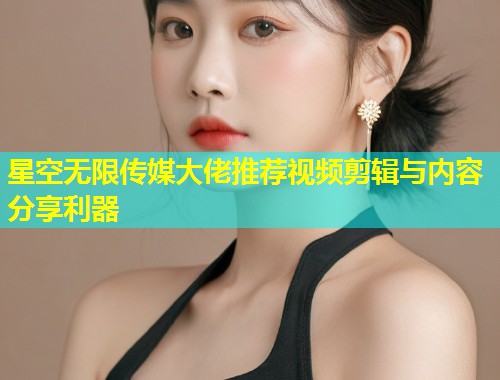 星空无限传媒大佬推荐视频剪辑与内容分享利器