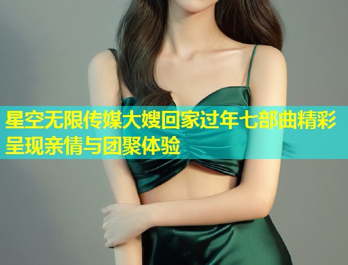 星空无限传媒大嫂回家过年七部曲精彩呈现亲情与团聚体验