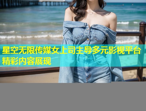 星空无限传媒女上司主导多元影视平台精彩内容展现