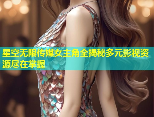 星空无限传媒女主角全揭秘多元影视资源尽在掌握