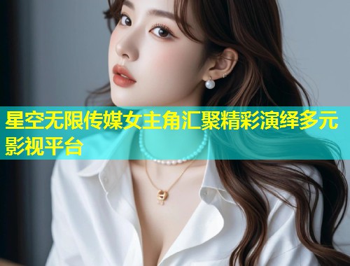 星空无限传媒女主角汇聚精彩演绎多元影视平台  第1张