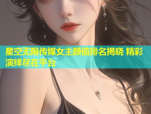 星空无限传媒女主颜值排名揭晓 精彩演绎尽在平台