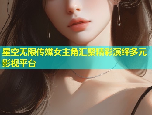 星空无限传媒女主角汇聚精彩演绎多元影视平台  第2张