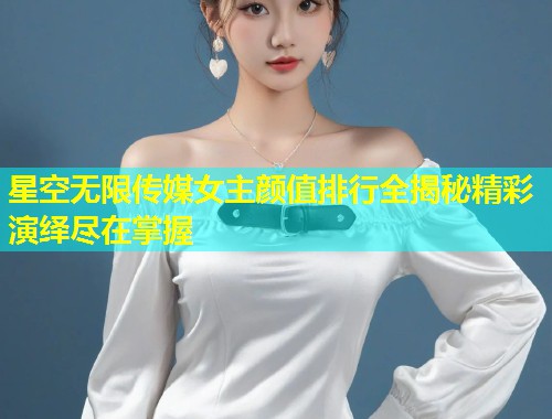 星空无限传媒女主颜值排行全揭秘精彩演绎尽在掌握