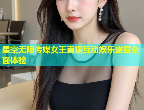 星空无限传媒女王直播互动娱乐盛宴全面体验  第1张