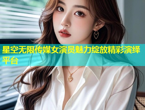 星空无限传媒女演员魅力绽放精彩演绎平台  第1张