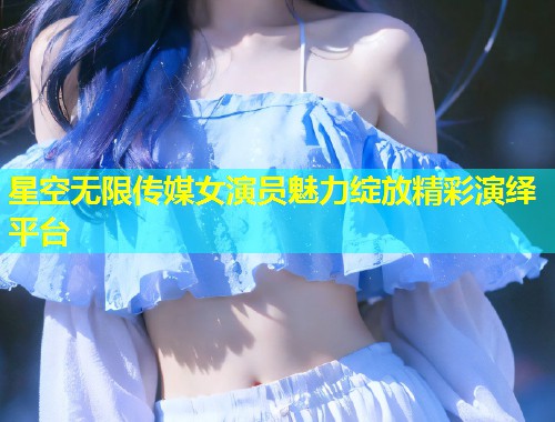 星空无限传媒女演员魅力绽放精彩演绎平台  第2张