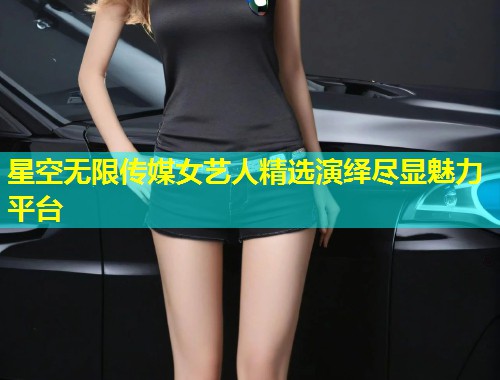 星空无限传媒女艺人精选演绎尽显魅力平台