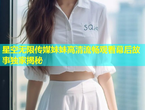 星空无限传媒妹妹高清流畅观看幕后故事独家揭秘  第1张