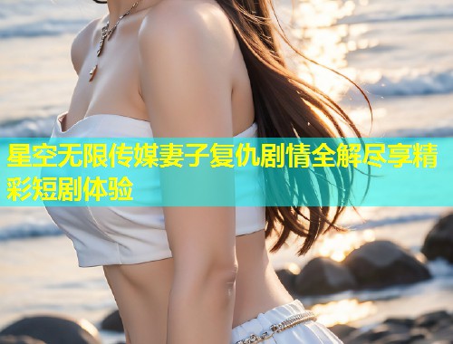 星空无限传媒妻子复仇剧情全解尽享精彩短剧体验  第1张
