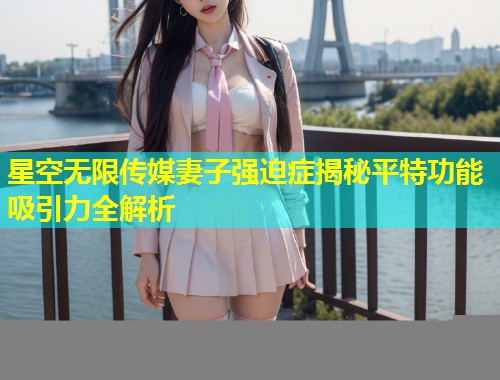 星空无限传媒妻子强迫症揭秘平特功能吸引力全解析  第1张