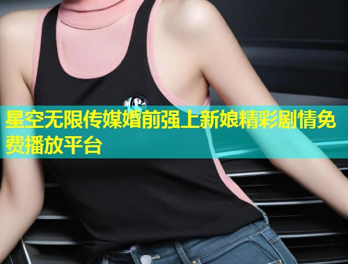 星空无限传媒婚前强上新娘精彩剧情免费播放平台  第2张