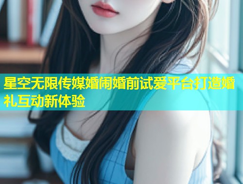 星空无限传媒婚闹婚前试爱平台打造婚礼互动新体验  第1张