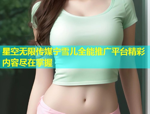 星空无限传媒宁雪儿全能推广平台精彩内容尽在掌握  第1张